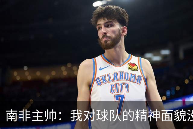南非主帅：我对球队的精神面貌没有怨言，可以愉快地回顾这届赛事