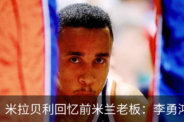 米拉贝利回忆前米兰老板：李勇鸿的身份至今仍是未解之谜