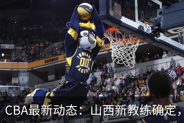 CBA最新动态：山西新教练确定，胡明轩膝伤未愈，刘晓宇重返北控担任助教